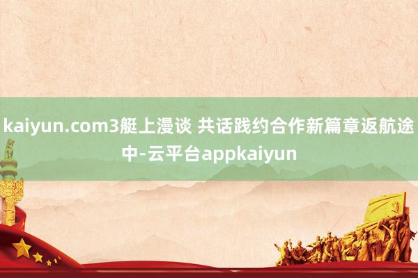 kaiyun.com3艇上漫谈 共话践约合作新篇章返航途中-云平台appkaiyun