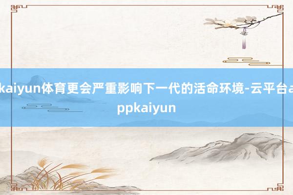 kaiyun体育更会严重影响下一代的活命环境-云平台appkaiyun