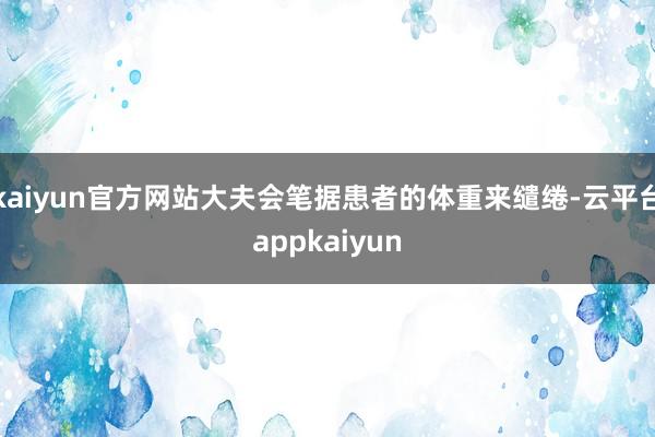 kaiyun官方网站大夫会笔据患者的体重来缱绻-云平台appkaiyun
