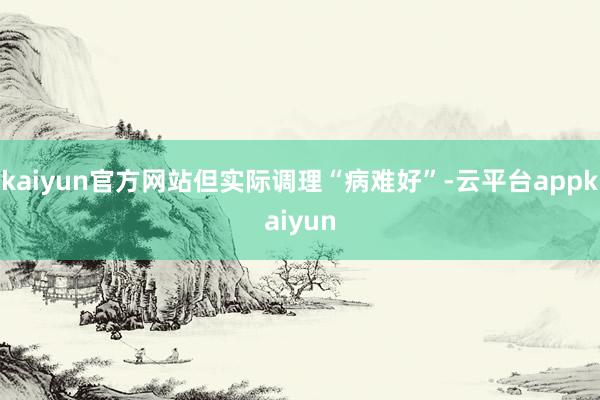 kaiyun官方网站但实际调理“病难好”-云平台appkaiyun