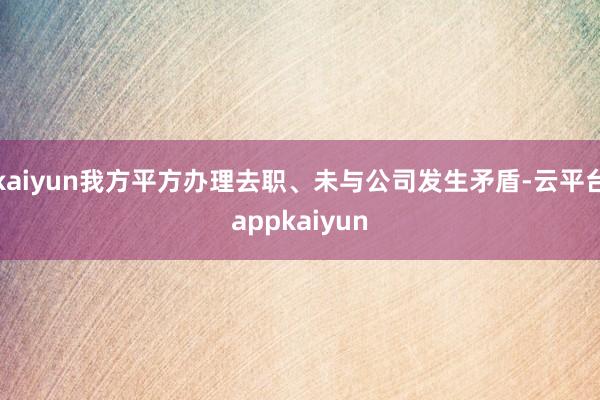 kaiyun我方平方办理去职、未与公司发生矛盾-云平台appkaiyun