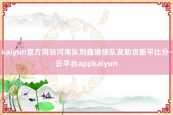 kaiyun官方网站河南队刘鑫瑜接队友助攻扳平比分-云平台appkaiyun