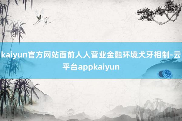 kaiyun官方网站面前人人营业金融环境犬牙相制-云平台appkaiyun