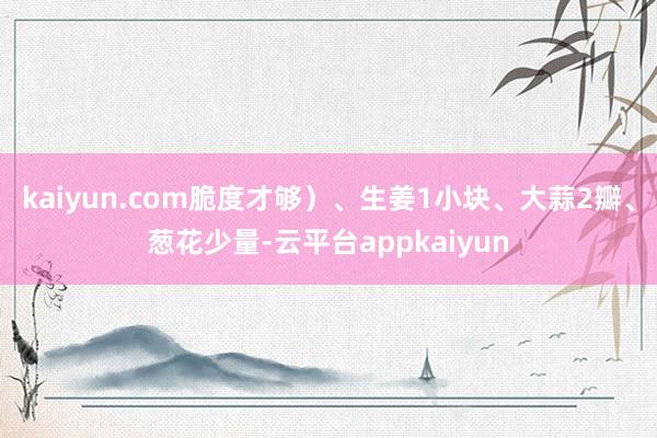 kaiyun.com脆度才够）、生姜1小块、大蒜2瓣、葱花少量-云平台appkaiyun