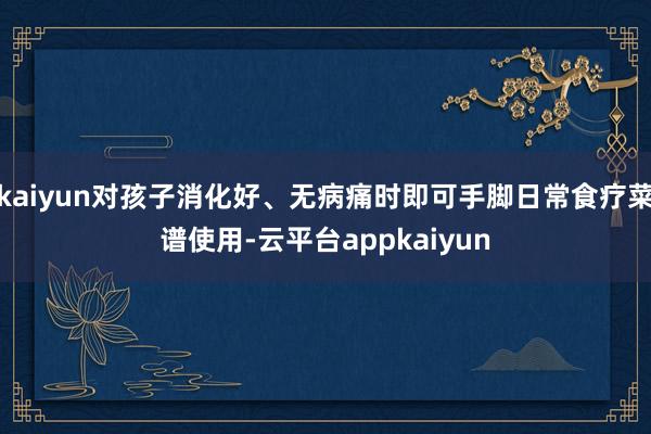 kaiyun对孩子消化好、无病痛时即可手脚日常食疗菜谱使用-云平台appkaiyun