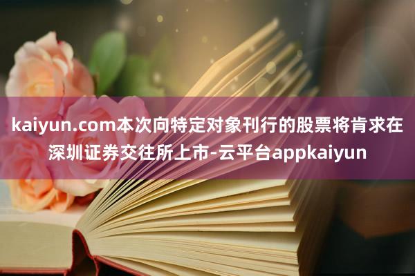 kaiyun.com本次向特定对象刊行的股票将肯求在深圳证券交往所上市-云平台appkaiyun
