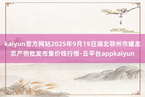 kaiyun官方网站2025年9月19日湖北鄂州市蟠龙农产物批发市集价钱行情-云平台appkaiyun