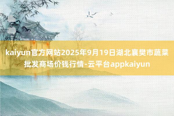 kaiyun官方网站2025年9月19日湖北襄樊市蔬菜批发商场价钱行情-云平台appkaiyun