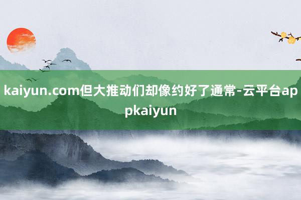 kaiyun.com但大推动们却像约好了通常-云平台appkaiyun