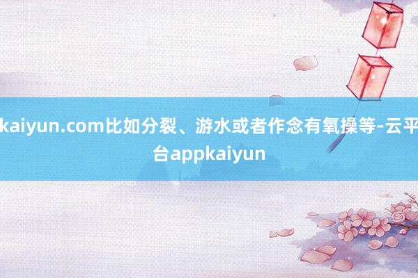 kaiyun.com比如分裂、游水或者作念有氧操等-云平台appkaiyun