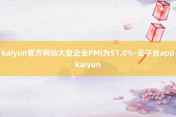 kaiyun官方网站大型企业PMI为51.0%-云平台appkaiyun