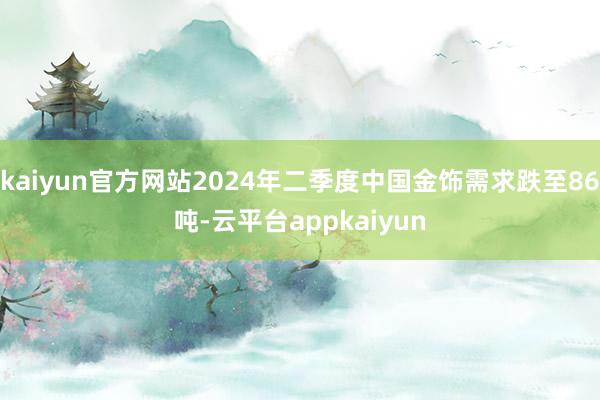 kaiyun官方网站2024年二季度中国金饰需求跌至86吨-云平台appkaiyun